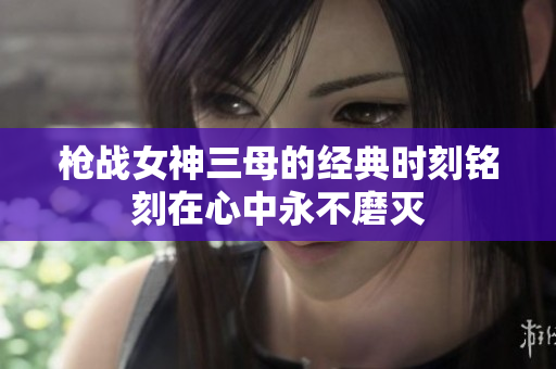 槍戰(zhàn)女神三母的經(jīng)典時刻銘刻在心中永不磨滅