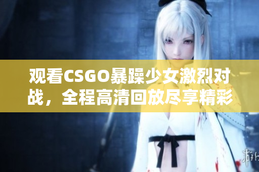 觀看CSGO暴躁少女激烈對(duì)戰(zhàn)，全程高清回放盡享精彩時(shí)刻