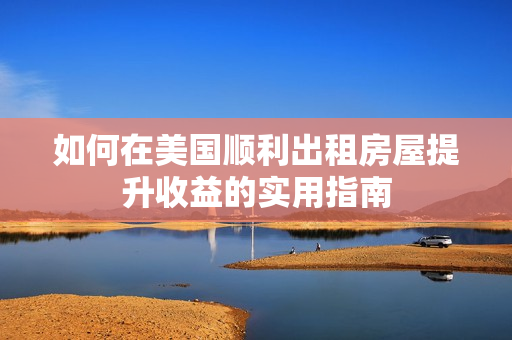 如何在美國順利出租房屋提升收益的實(shí)用指南