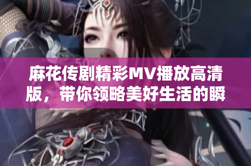 麻花傳劇精彩MV播放高清版，帶你領略美好生活的瞬間