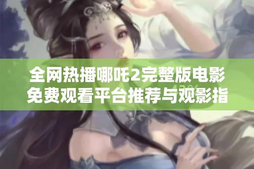 全網(wǎng)熱播哪吒2完整版電影免費(fèi)觀看平臺(tái)推薦與觀影指南