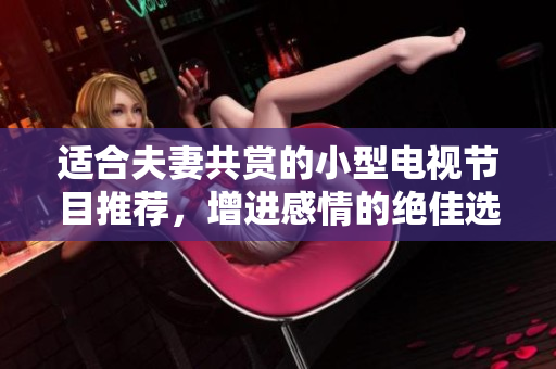 適合夫妻共賞的小型電視節(jié)目推薦，增進(jìn)感情的絕佳選擇