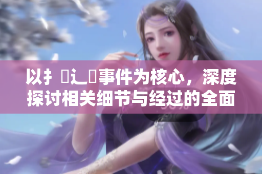 以扌喿辶畐事件為核心，深度探討相關(guān)細(xì)節(jié)與經(jīng)過的全面分析
