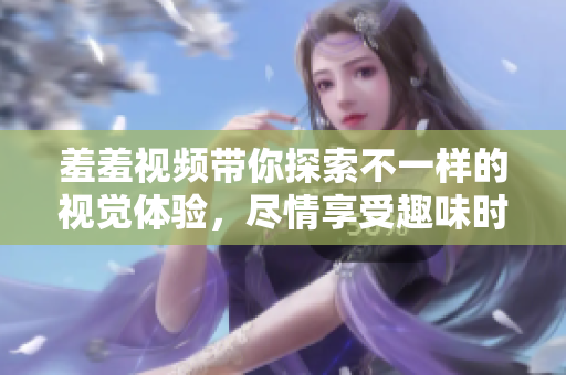 羞羞視頻帶你探索不一樣的視覺體驗，盡情享受趣味時光