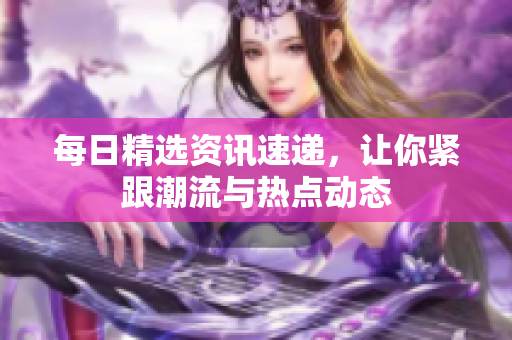 每日精選資訊速遞，讓你緊跟潮流與熱點動態(tài)