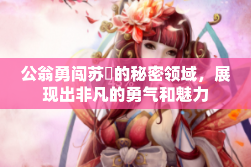 公翁勇闖蘇玥的秘密領(lǐng)域，展現(xiàn)出非凡的勇氣和魅力