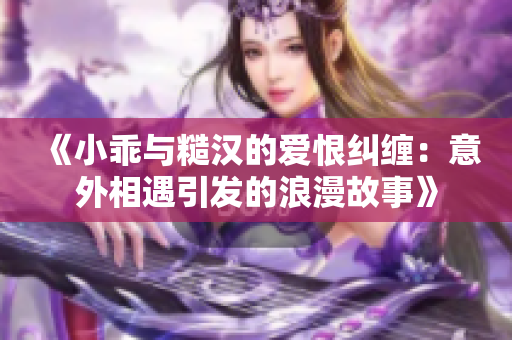 《小乖與糙漢的愛恨糾纏：意外相遇引發(fā)的浪漫故事》