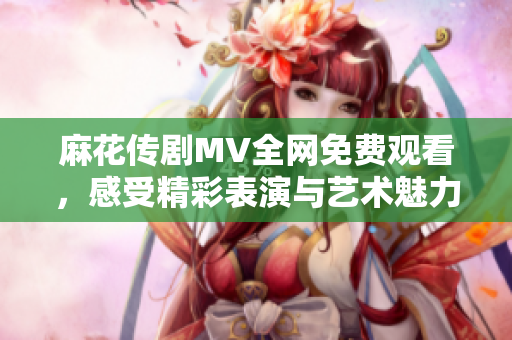 麻花傳劇MV全網(wǎng)免費觀看，感受精彩表演與藝術(shù)魅力
