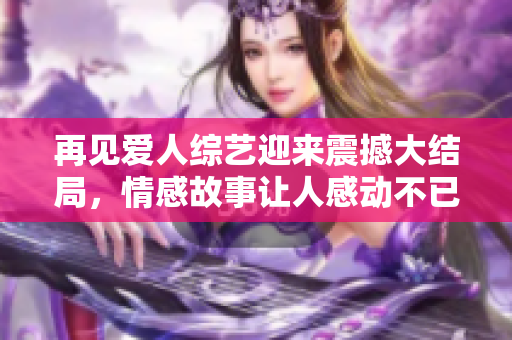 再見愛人綜藝迎來震撼大結(jié)局，情感故事讓人感動不已
