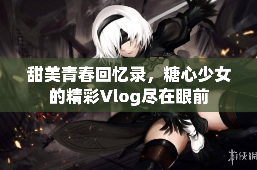 甜美青春回憶錄，糖心少女的精彩Vlog盡在眼前