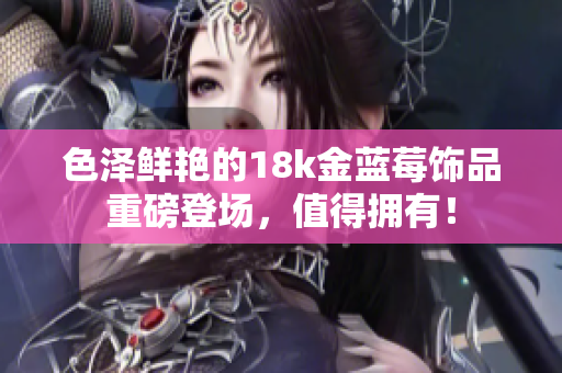 色澤鮮艷的18k金藍莓飾品重磅登場，值得擁有！