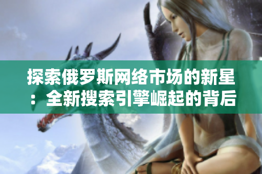 探索俄羅斯網(wǎng)絡(luò)市場的新星：全新搜索引擎崛起的背后故事