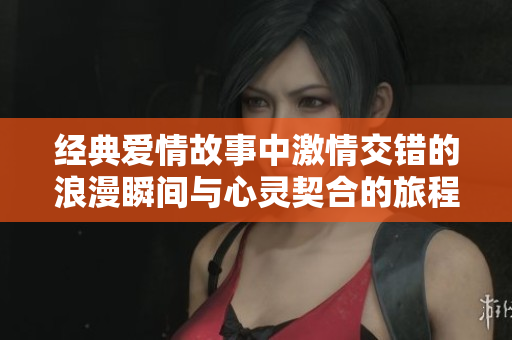 經(jīng)典愛(ài)情故事中激情交錯(cuò)的浪漫瞬間與心靈契合的旅程