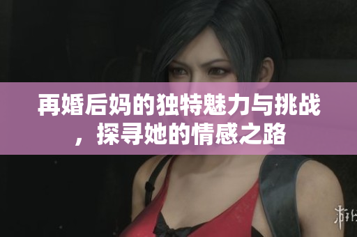 再婚后媽的獨特魅力與挑戰(zhàn)，探尋她的情感之路