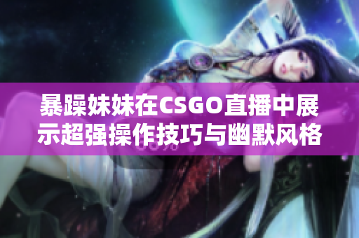 暴躁妹妹在CSGO直播中展示超強操作技巧與幽默風(fēng)格