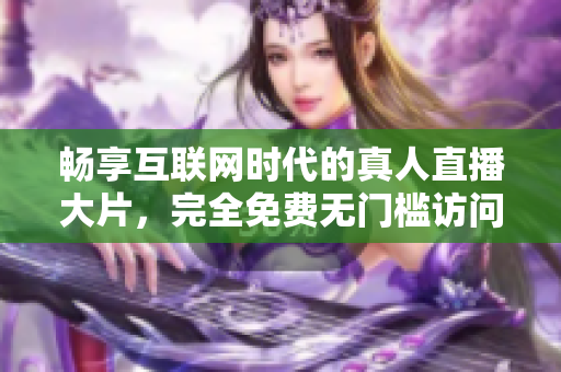 暢享互聯(lián)網(wǎng)時代的真人直播大片，完全免費無門檻訪問體驗