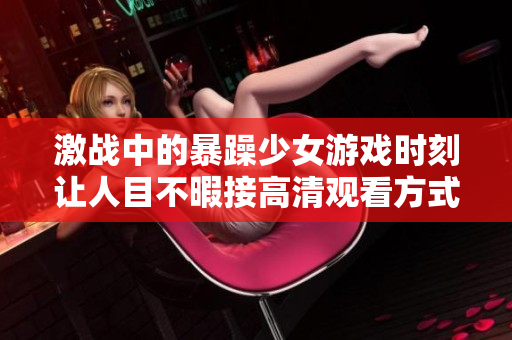激戰(zhàn)中的暴躁少女游戲時(shí)刻讓人目不暇接高清觀看方式解析