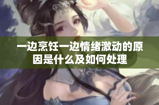 一邊烹飪一邊情緒激動的原因是什么及如何處理