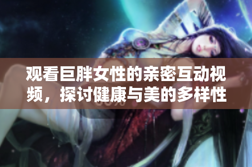 觀看巨胖女性的親密互動視頻，探討健康與美的多樣性