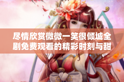 盡情欣賞微微一笑很傾城全劇免費(fèi)觀看的精彩時(shí)刻與甜蜜瞬間