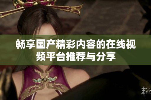 暢享國(guó)產(chǎn)精彩內(nèi)容的在線視頻平臺(tái)推薦與分享