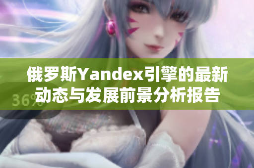 俄羅斯Yandex引擎的最新動態(tài)與發(fā)展前景分析報告
