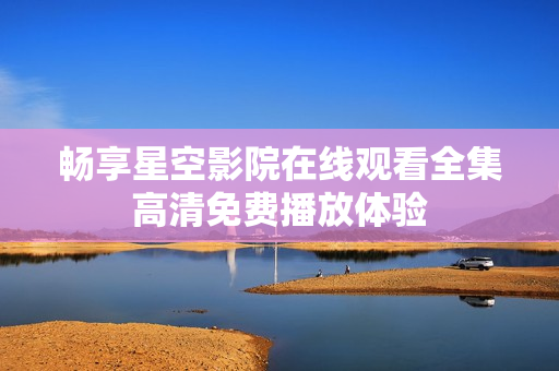 暢享星空影院在線觀看全集高清免費(fèi)播放體驗(yàn)