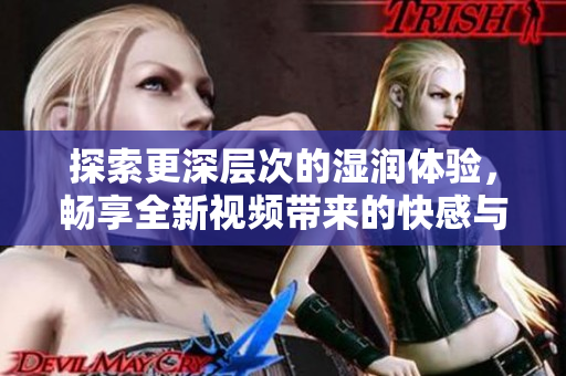 探索更深層次的濕潤(rùn)體驗(yàn)，暢享全新視頻帶來的快感與刺激