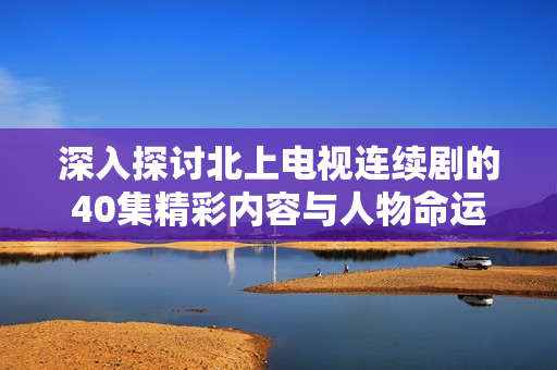 深入探討北上電視連續(xù)劇的40集精彩內(nèi)容與人物命運