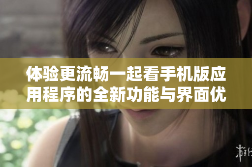 體驗(yàn)更流暢一起看手機(jī)版應(yīng)用程序的全新功能與界面優(yōu)化
