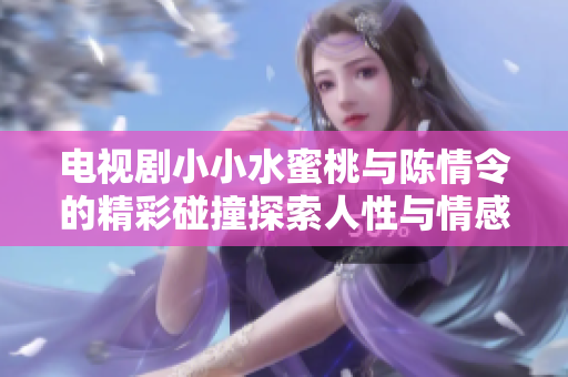 電視劇小小水蜜桃與陳情令的精彩碰撞探索人性與情感深度