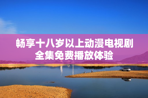 暢享十八歲以上動(dòng)漫電視劇全集免費(fèi)播放體驗(yàn)