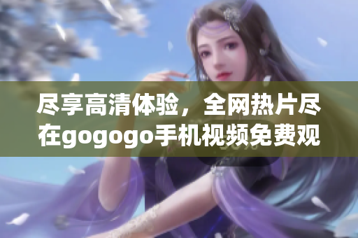 盡享高清體驗(yàn)，全網(wǎng)熱片盡在gogogo手機(jī)視頻免費(fèi)觀看